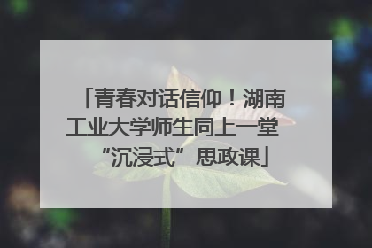 青春对话信仰！湖南工业大学师生同上一堂“沉浸式”思政课